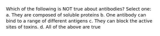 Which of the following is NOT true about antibodies? Select one: a. They are composed of soluble proteins b. One antibody can bind to a range of different antigens c. They can block the active sites of toxins. d. All of the above are true