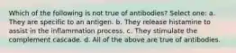 Which of the following is not true of antibodies? Select one: a. They are specific to an antigen. b. They release histamine to assist in the inflammation process. c. They stimulate the complement cascade. d. All of the above are true of antibodies.