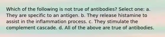 Which of the following is not true of antibodies? Select one: a. They are specific to an antigen. b. They release histamine to assist in the inflammation process. c. They stimulate the complement cascade. d. All of the above are true of antibodies.