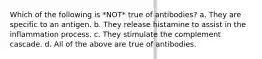 Which of the following is *NOT* true of antibodies? a. They are specific to an antigen. b. They release histamine to assist in the inflammation process. c. They stimulate the complement cascade. d. All of the above are true of antibodies.