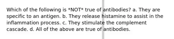 Which of the following is *NOT* true of antibodies? a. They are specific to an antigen. b. They release histamine to assist in the inflammation process. c. They stimulate the complement cascade. d. All of the above are true of antibodies.