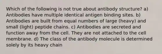 Which of the following is not true about antibody structure? a) Antibodies have multiple identical antigen binding sites. b) Antibodies are built from equal numbers of large (heavy) and small (light) peptide chains. c) Antibodies are secreted and function away from the cell. They are not attached to the cell membrane. d) The class of the antibody molecule is determined solely by its heavy chain