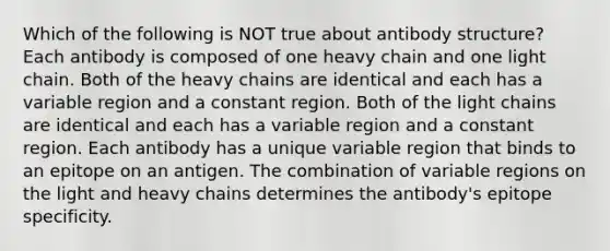 Which of the following is NOT true about antibody structure? Each antibody is composed of one heavy chain and one light chain. Both of the heavy chains are identical and each has a variable region and a constant region. Both of the light chains are identical and each has a variable region and a constant region. Each antibody has a unique variable region that binds to an epitope on an antigen. The combination of variable regions on the light and heavy chains determines the antibody's epitope specificity.