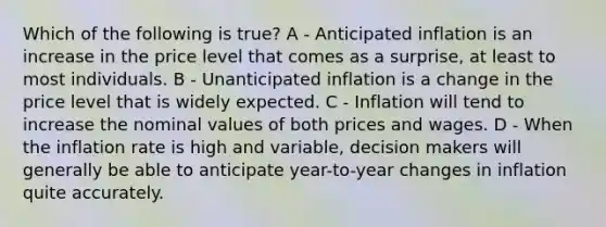 Which of the following is true? A - Anticipated inflation is an increase in the price level that comes as a surprise, at least to most individuals. B - Unanticipated inflation is a change in the price level that is widely expected. C - Inflation will tend to increase the nominal values of both prices and wages. D - When the inflation rate is high and variable, decision makers will generally be able to anticipate year-to-year changes in inflation quite accurately.