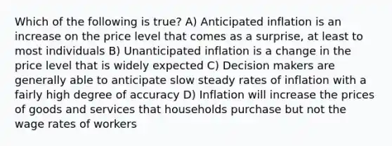 Which of the following is true? A) Anticipated inflation is an increase on the price level that comes as a surprise, at least to most individuals B) Unanticipated inflation is a change in the price level that is widely expected C) Decision makers are generally able to anticipate slow steady rates of inflation with a fairly high degree of accuracy D) Inflation will increase the prices of goods and services that households purchase but not the wage rates of workers