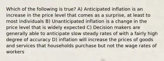 Which of the following is true? A) Anticipated inflation is an increase in the price level that comes as a surprise, at least to most individuals B) Unanticipated inflation is a change in the price level that is widely expected C) Decision makers are generally able to anticipate slow steady rates of with a fairly high degree of accuracy D) inflation will increase the prices of goods and services that households purchase but not the wage rates of workers