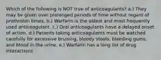 Which of the following is NOT true of anticoagulants? a.) They may be given over prolonged periods of time without regard of prothrobin times. b.) Warfarin is the oldest and most frequently used anticoagulant. c.) Oral anticoagulants have a delayed onset of action. d.) Patients taking anticoagulants must be watched carefully for excessive bruising, bloody stools, bleeding gums, and blood in the urine. e.) Warfarin has a long list of drug interactions