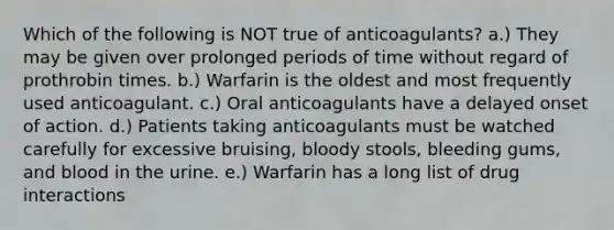 Which of the following is NOT true of anticoagulants? a.) They may be given over prolonged periods of time without regard of prothrobin times. b.) Warfarin is the oldest and most frequently used anticoagulant. c.) Oral anticoagulants have a delayed onset of action. d.) Patients taking anticoagulants must be watched carefully for excessive bruising, bloody stools, bleeding gums, and blood in the urine. e.) Warfarin has a long list of drug interactions