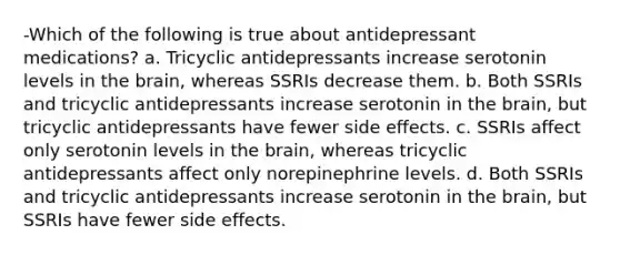 -Which of the following is true about antidepressant medications? a. Tricyclic antidepressants increase serotonin levels in the brain, whereas SSRIs decrease them. b. Both SSRIs and tricyclic antidepressants increase serotonin in the brain, but tricyclic antidepressants have fewer side effects. c. SSRIs affect only serotonin levels in the brain, whereas tricyclic antidepressants affect only norepinephrine levels. d. Both SSRIs and tricyclic antidepressants increase serotonin in the brain, but SSRIs have fewer side effects.