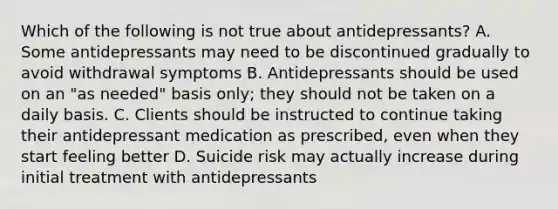 Which of the following is not true about antidepressants? A. Some antidepressants may need to be discontinued gradually to avoid withdrawal symptoms B. Antidepressants should be used on an "as needed" basis only; they should not be taken on a daily basis. C. Clients should be instructed to continue taking their antidepressant medication as prescribed, even when they start feeling better D. Suicide risk may actually increase during initial treatment with antidepressants