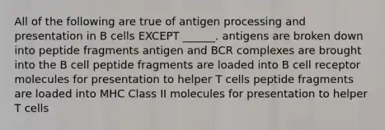 All of the following are true of antigen processing and presentation in B cells EXCEPT ______. antigens are broken down into peptide fragments antigen and BCR complexes are brought into the B cell peptide fragments are loaded into B cell receptor molecules for presentation to helper T cells peptide fragments are loaded into MHC Class II molecules for presentation to helper T cells