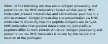 Which of the following are true about antigen processing and presentation via MHC molecules? Select all that apply. MHC molecules present intracellular and extracellular peptides in a similar manner. Antigen processing and presentation via MHC molecules is driven by how the peptide antigens are derived. MHC molecules that present intracellular vs. extracellular peptides differ in their protein structure. Antigen processing and presentation via MHC molecules is driven by the nature and location of the pathogen.