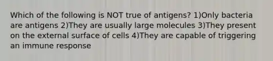 Which of the following is NOT true of antigens? 1)Only bacteria are antigens 2)They are usually large molecules 3)They present on the external surface of cells 4)They are capable of triggering an immune response