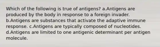 Which of the following is true of antigens? a.Antigens are produced by the body in response to a foreign invader. b.Antigens are substances that activate the adaptive immune response. c.Antigens are typically composed of nucleotides. d.Antigens are limited to one antigenic determinant per antigen molecule.