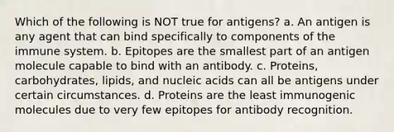 Which of the following is NOT true for antigens? a. An antigen is any agent that can bind specifically to components of the immune system. b. Epitopes are the smallest part of an antigen molecule capable to bind with an antibody. c. Proteins, carbohydrates, lipids, and nucleic acids can all be antigens under certain circumstances. d. Proteins are the least immunogenic molecules due to very few epitopes for antibody recognition.