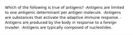 Which of the following is true of antigens? -Antigens are limited to one antigenic determinant per antigen molecule. -Antigens are substances that activate the adaptive immune response. -Antigens are produced by the body in response to a foreign invader. -Antigens are typically composed of nucleotides.