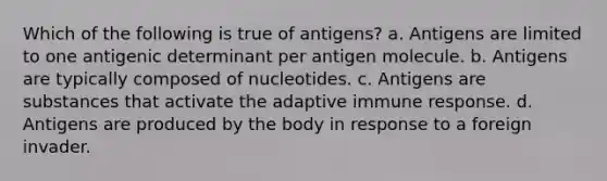 Which of the following is true of antigens? a. Antigens are limited to one antigenic determinant per antigen molecule. b. Antigens are typically composed of nucleotides. c. Antigens are substances that activate the adaptive immune response. d. Antigens are produced by the body in response to a foreign invader.