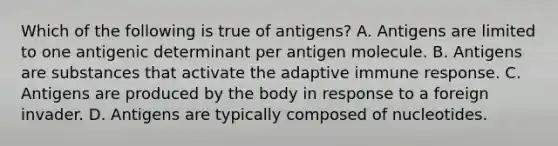 Which of the following is true of antigens? A. Antigens are limited to one antigenic determinant per antigen molecule. B. Antigens are substances that activate the adaptive immune response. C. Antigens are produced by the body in response to a foreign invader. D. Antigens are typically composed of nucleotides.