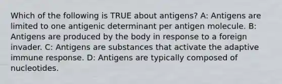 Which of the following is TRUE about antigens? A: Antigens are limited to one antigenic determinant per antigen molecule. B: Antigens are produced by the body in response to a foreign invader. C: Antigens are substances that activate the adaptive immune response. D: Antigens are typically composed of nucleotides.