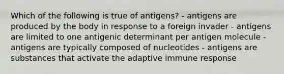 Which of the following is true of antigens? - antigens are produced by the body in response to a foreign invader - antigens are limited to one antigenic determinant per antigen molecule - antigens are typically composed of nucleotides - antigens are substances that activate the adaptive immune response