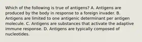 Which of the following is true of antigens? A. Antigens are produced by the body in response to a foreign invader. B. Antigens are limited to one antigenic determinant per antigen molecule. C. Antigens are substances that activate the adaptive immune response. D. Antigens are typically composed of nucleotides.