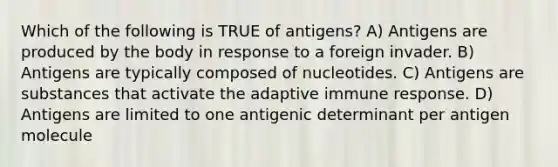 Which of the following is TRUE of antigens? A) Antigens are produced by the body in response to a foreign invader. B) Antigens are typically composed of nucleotides. C) Antigens are substances that activate the adaptive immune response. D) Antigens are limited to one antigenic determinant per antigen molecule