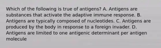 Which of the following is true of antigens? A. Antigens are substances that activate the adaptive immune response. B. Antigens are typically composed of nucleotides. C. Antigens are produced by the body in response to a foreign invader. D. Antigens are limited to one antigenic determinant per antigen molecule