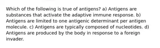 Which of the following is true of antigens? a) Antigens are substances that activate the adaptive immune response. b) Antigens are limited to one antigenic determinant per antigen molecule. c) Antigens are typically composed of nucleotides. d) Antigens are produced by the body in response to a foreign invader.