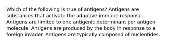 Which of the following is true of antigens? Antigens are substances that activate the adaptive immune response. Antigens are limited to one antigenic determinant per antigen molecule. Antigens are produced by the body in response to a foreign invader. Antigens are typically composed of nucleotides.