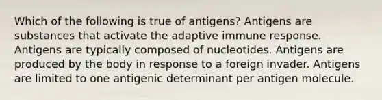 Which of the following is true of antigens? Antigens are substances that activate the adaptive immune response. Antigens are typically composed of nucleotides. Antigens are produced by the body in response to a foreign invader. Antigens are limited to one antigenic determinant per antigen molecule.