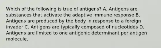 Which of the following is true of antigens? A. Antigens are substances that activate the adaptive immune response B. Antigens are produced by the body in response to a foreign invader C. Antigens are typically composed of nucleotides D. Antigens are limited to one antigenic determinant per antigen molecule.