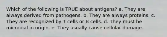 Which of the following is TRUE about antigens? a. They are always derived from pathogens. b. They are always proteins. c. They are recognized by T cells or B cells. d. They must be microbial in origin. e. They usually cause cellular damage.