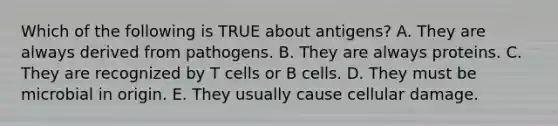 Which of the following is TRUE about antigens? A. They are always derived from pathogens. B. They are always proteins. C. They are recognized by T cells or B cells. D. They must be microbial in origin. E. They usually cause cellular damage.