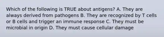 Which of the following is TRUE about antigens? A. They are always derived from pathogens B. They are recognized by T cells or B cells and trigger an immune response C. They must be microbial in origin D. They must cause cellular damage