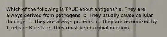 Which of the following is TRUE about antigens? a. They are always derived from pathogens. b. They usually cause cellular damage. c. They are always proteins. d. They are recognized by T cells or B cells. e. They must be microbial in origin.