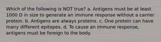 Which of the following is NOT true? a. Antigens must be at least 1000 D in size to generate an immune response without a carrier protein. b. Antigens are always proteins. c. One protein can have many different epitopes. d. To cause an immune response, antigens must be foreign to the body.