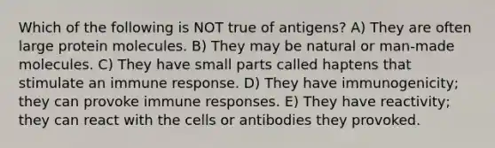 Which of the following is NOT true of antigens? A) They are often large protein molecules. B) They may be natural or man-made molecules. C) They have small parts called haptens that stimulate an immune response. D) They have immunogenicity; they can provoke immune responses. E) They have reactivity; they can react with the cells or antibodies they provoked.