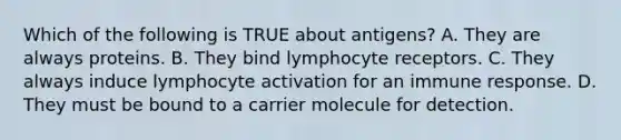 Which of the following is TRUE about antigens? A. They are always proteins. B. They bind lymphocyte receptors. C. They always induce lymphocyte activation for an immune response. D. They must be bound to a carrier molecule for detection.