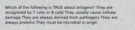 Which of the following is TRUE about antigens? They are recognized by T cells or B cells They usually cause cellular damage They are always derived from pathogens They are always proteins They must be microbial in origin