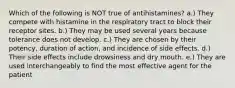 Which of the following is NOT true of antihistamines? a.) They compete with histamine in the respiratory tract to block their receptor sites. b.) They may be used several years because tolerance does not develop. c.) They are chosen by their potency, duration of action, and incidence of side effects. d.) Their side effects include drowsiness and dry mouth. e.) They are used interchangeably to find the most effective agent for the patient