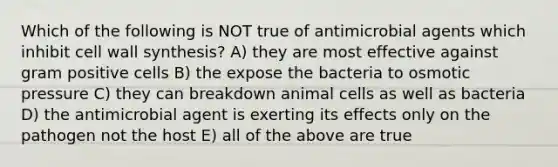 Which of the following is NOT true of antimicrobial agents which inhibit cell wall synthesis? A) they are most effective against gram positive cells B) the expose the bacteria to osmotic pressure C) they can breakdown animal cells as well as bacteria D) the antimicrobial agent is exerting its effects only on the pathogen not the host E) all of the above are true