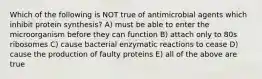 Which of the following is NOT true of antimicrobial agents which inhibit protein synthesis? A) must be able to enter the microorganism before they can function B) attach only to 80s ribosomes C) cause bacterial enzymatic reactions to cease D) cause the production of faulty proteins E) all of the above are true