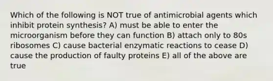 Which of the following is NOT true of antimicrobial agents which inhibit protein synthesis? A) must be able to enter the microorganism before they can function B) attach only to 80s ribosomes C) cause bacterial enzymatic reactions to cease D) cause the production of faulty proteins E) all of the above are true