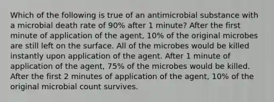 Which of the following is true of an antimicrobial substance with a microbial death rate of 90% after 1 minute? After the first minute of application of the agent, 10% of the original microbes are still left on the surface. All of the microbes would be killed instantly upon application of the agent. After 1 minute of application of the agent, 75% of the microbes would be killed. After the first 2 minutes of application of the agent, 10% of the original microbial count survives.