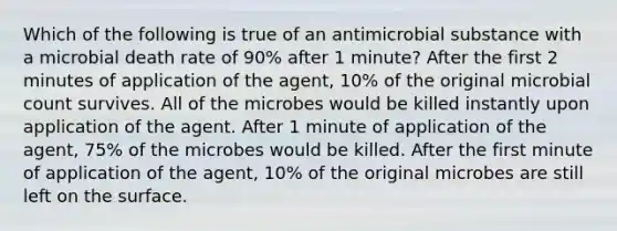 Which of the following is true of an antimicrobial substance with a microbial death rate of 90% after 1 minute? After the first 2 minutes of application of the agent, 10% of the original microbial count survives. All of the microbes would be killed instantly upon application of the agent. After 1 minute of application of the agent, 75% of the microbes would be killed. After the first minute of application of the agent, 10% of the original microbes are still left on the surface.