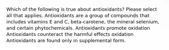 Which of the following is true about antioxidants? Please select all that applies. Antioxidants are a group of compounds that includes vitamins E and C, beta-carotene, the mineral selenium, and certain phytochemicals. Antioxidants promote oxidation Antioxidants counteract the harmful effects oxidation Antioxidants are found only in supplemental form.