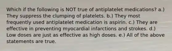 Which if the following is NOT true of antiplatelet medications? a.) They suppress the clumping of platelets. b.) They most frequently used antiplatelet medication is aspirin. c.) They are effective in preventing myocardial infarctions and strokes. d.) Low doses are just as effective as high doses. e.) All of the above statements are true.