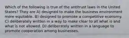 Which of the following is true of the antitrust laws in the United States? They are A) designed to make the business environment more equitable. B) designed to promote a competitive economy. C) deliberately written in a way to make clear to all what is and what is not allowed. D) deliberately written in a language to promote cooperation among businesses.