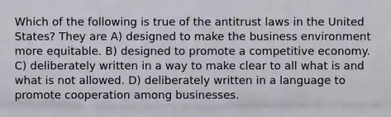 Which of the following is true of the antitrust laws in the United States? They are A) designed to make the business environment more equitable. B) designed to promote a competitive economy. C) deliberately written in a way to make clear to all what is and what is not allowed. D) deliberately written in a language to promote cooperation among businesses.