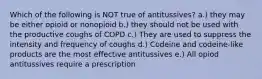 Which of the following is NOT true of antitussives? a.) they may be either opioid or nonopioid b.) they should not be used with the productive coughs of COPD c.) They are used to suppress the intensity and frequency of coughs d.) Codeine and codeine-like products are the most effective antitussives e.) All opiod antitussives require a prescription